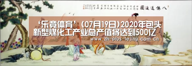 ‘乐竟体育’(07月19日)2020年包头新型煤化工产业总产值将达到500亿元(图1) 乐竟体育
